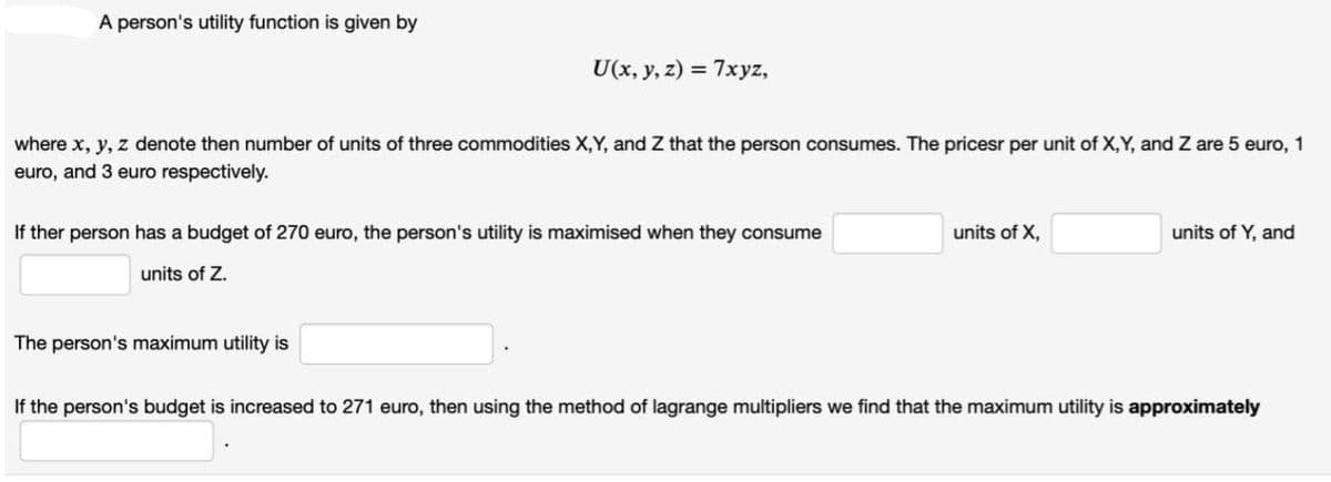 A person's utility function is given by
U(x, y, z) = 7xyz,
where x, y, z denote then number of units of three commodities X,Y, and Z that the person consumes. The pricesr per unit of X,Y, and Z are 5 euro, 1
euro, and 3 euro respectively.
If ther person has a budget of 270 euro, the person's utility is maximised when they consume
units of X,
units of Y, and
units of Z.
The person's maximum utility is
If the person's budget is increased to 271 euro, then using the method of lagrange multipliers we find that the maximum utility is approximately
