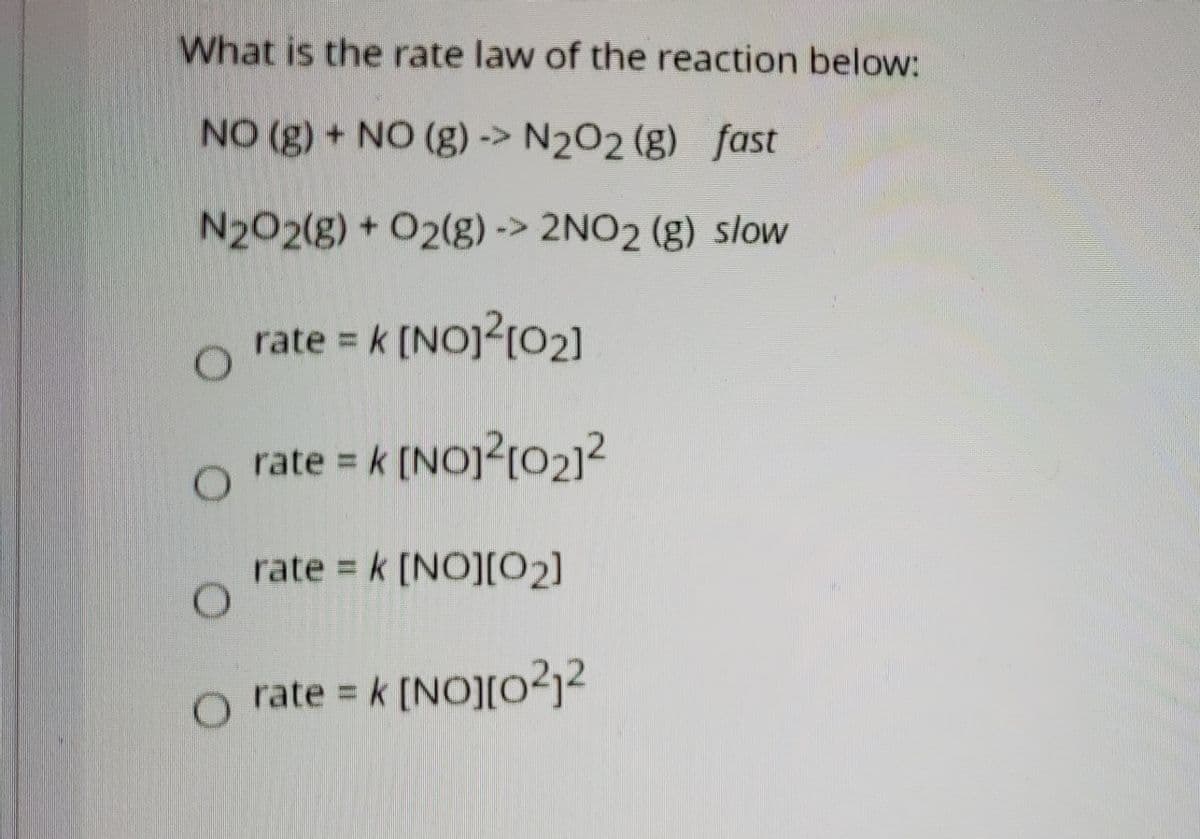 What is the rate law of the reaction below:
NO (g) + NO (g) -> N202 (g) fast
N202(g) + O2(g)-> 2NO2 (g) slow
rate = k [NOJ?[02]
rate = k [NO]2[02]2
rate k [NO][02]
O rate = k [NO][o²j²
