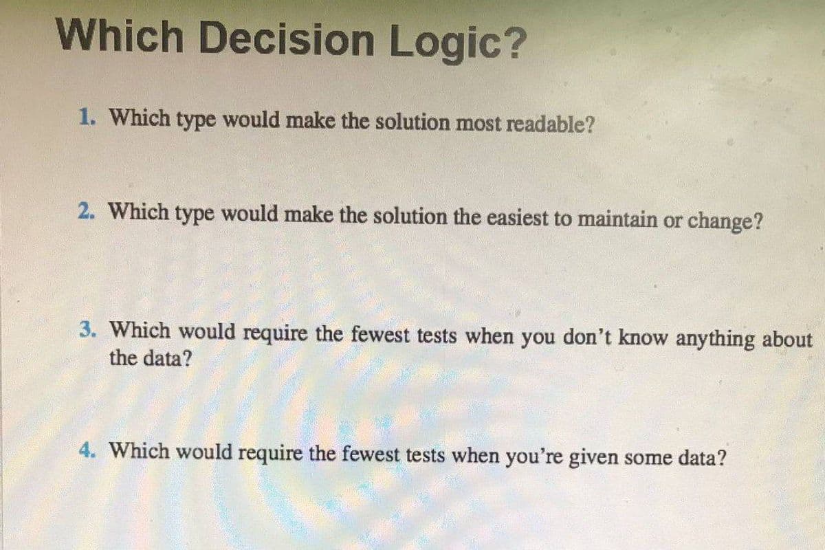 Which Decision Logic?
1. Which type would make the solution most readable?
2. Which type would make the solution the easiest to maintain or change?
3. Which would require the fewest tests when you don't know anything about
the data?
4. Which would require the fewest tests when you're given some data?
