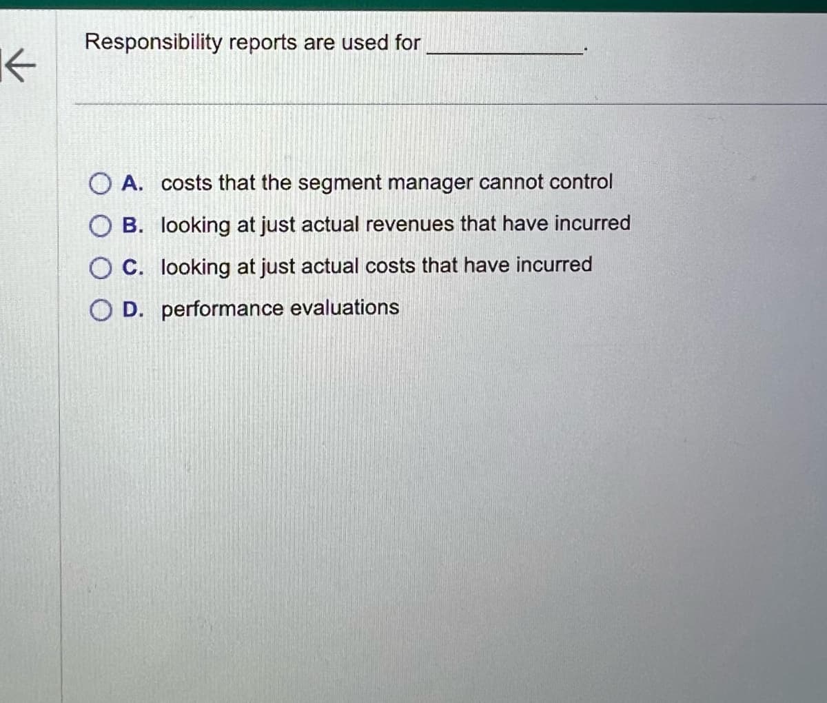 ←
Responsibility reports are used for
O A. costs that the segment manager cannot control
OB. looking at just actual revenues that have incurred
OC. looking at just actual costs that have incurred
OD. performance evaluations