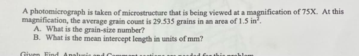 A photomicrograph is taken of microstructure that is being viewed at a magnification of 75X. At this
magnification, the average grain count is 29.535 grains in an area of 1.5 in².
A. What is the grain-size number?
B. What is the mean intercept length in units of mm?
Given Find Analysis and Co
this probl