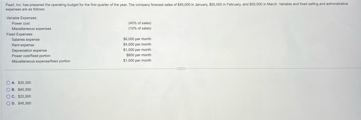 Pearl, Inc. has prepared the operating budget for the first quarter of the year. The company forecast sales of $45,000 in January, $55,000 in February, and $65,000 in March. Variable and fixed selling and administrative
expenses are as follows:
Variable Expenses:
Power cost
Miscellaneous expenses
Fixed Expenses:
Salaries expense
Rent expense
Depreciation expense
Power cost/fixed portion
Miscellaneous expense/fixed portion
OA. $35,300
OB. $40,300
OC. $22,500
OD. $45,300
(40% of sales)
(10% sales)
$6,000 per month
$4,000 per month
$1,000 per month
$800 per month
$1,000 per month