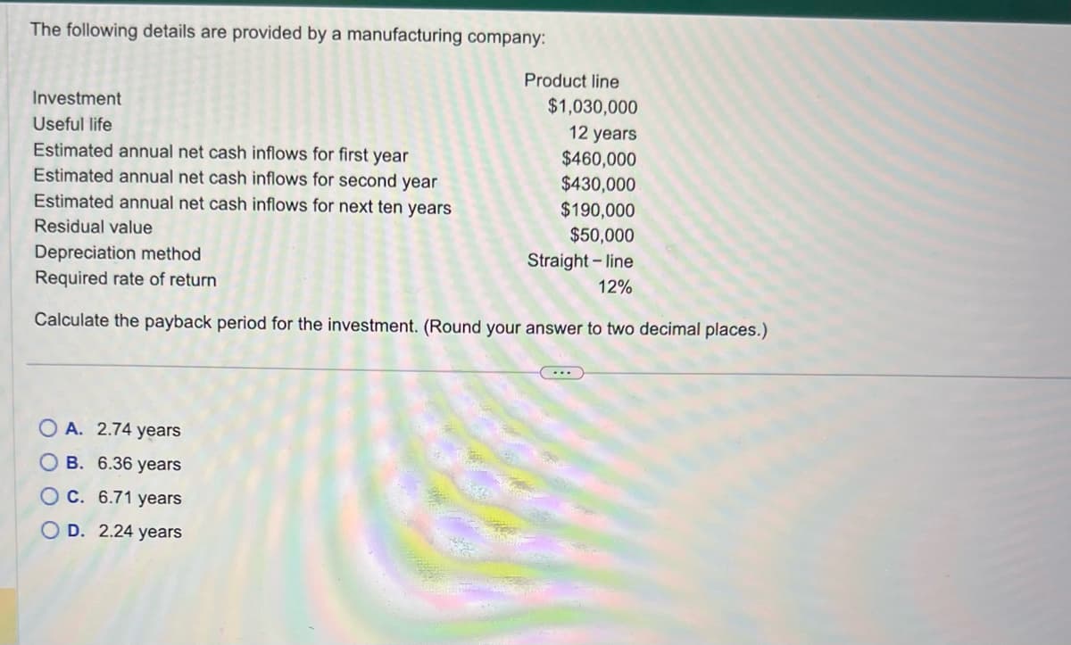 The following details are provided by a manufacturing company:
Investment
Useful life
Estimated annual net cash inflows for first year
Estimated annual net cash inflows for second year
Estimated annual net cash inflows for next ten years
Residual value
Product line
OA. 2.74 years
OB. 6.36 years
O c. 6.71 years
OD. 2.24 years
$1,030,000
12 years
$460,000
$430,000
$190,000
$50,000
Depreciation method
Straight-line
12%
Required rate of return
Calculate the payback period for the investment. (Round your answer to two decimal places.)
...