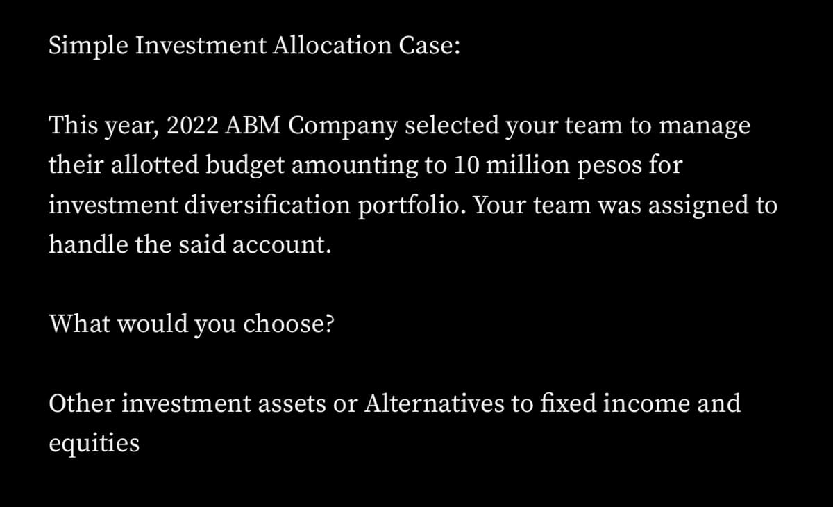 Simple Investment Allocation Case:
This year, 2022 ABM Company selected your team to manage
their allotted budget amounting to 10 million pesos for
investment diversification portfolio. Your team was assigned to
handle the said account.
What would you choose?
Other investment assets or Alternatives to fixed income and
equities
