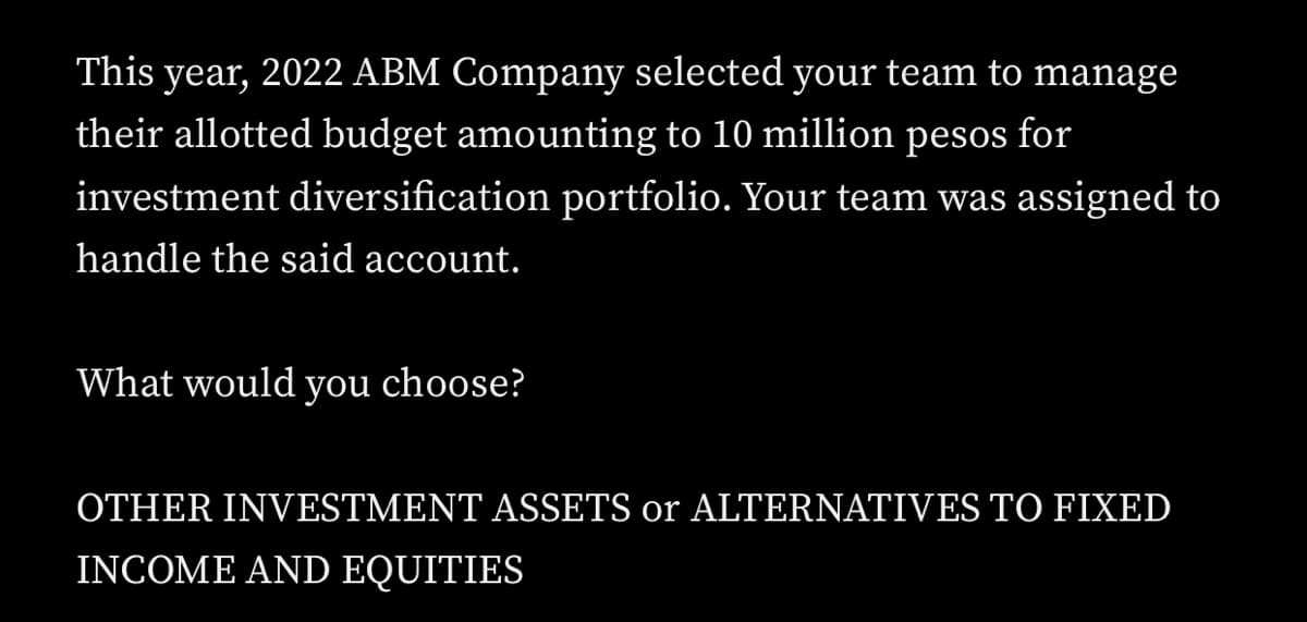 This year, 2022 ABM Company selected your team to manage
their allotted budget amounting to 10 million pesos for
investment diversification portfolio. Your team was assigned to
handle the said account.
What would you choose?
OTHER INVESTMENT ASSETS or ALTERNATIVES TO FIXED
INCOME AND EQUITIES
