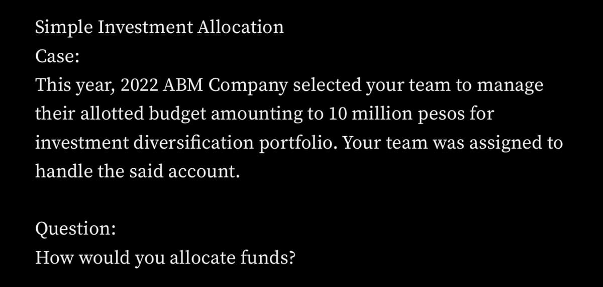 Simple Investment Allocation
Case:
This year, 2022 ABM Company selected your team to manage
their allotted budget amounting to 10 million pesos for
investment diversification portfolio. Your team was assigned to
handle the said account.
Question:
How would you allocate funds?
