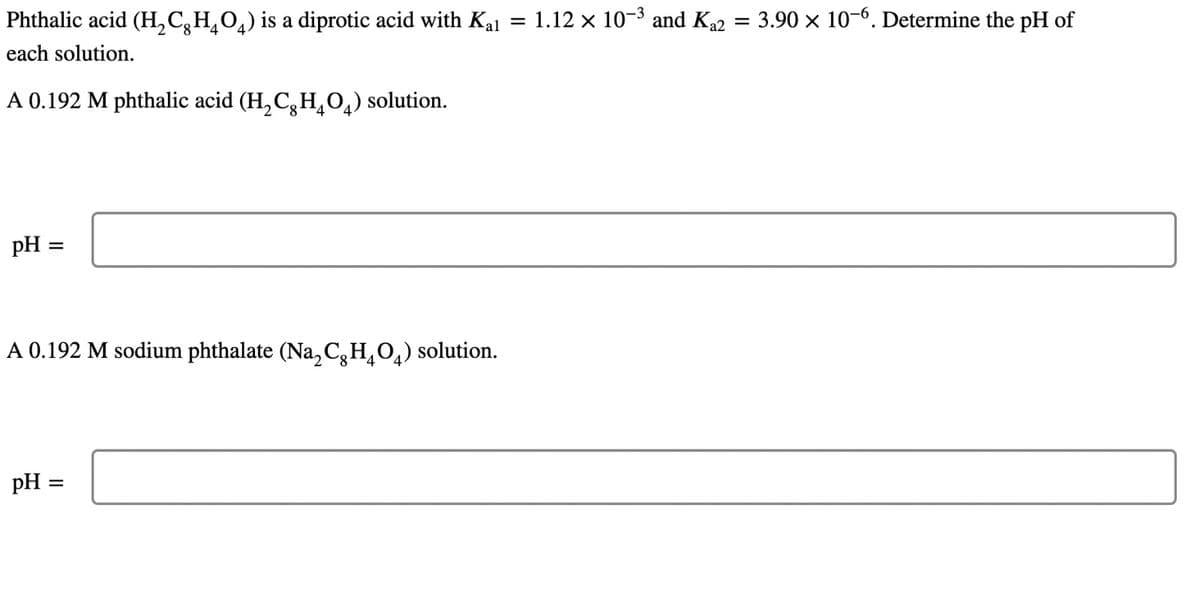 Phthalic acid (H₂CH₂O4) is a diprotic acid with Kal = 1.12 × 10-³ and Ka2 = 3.90 × 10-6. Determine the pH of
each solution.
A 0.192 M phthalic acid (H₂CH₂O) solution.
pH =
A 0.192 M sodium phthalate (Na₂CH₂O4) solution.
pH =