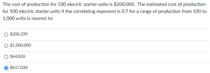 The cost of production for 100 electric starter units is $200,000. The estimated cost of production
for 500 electric starter units if the correlating exponent is 0.7 for a range of production from 100 to
1,000 units is nearest to:
O $200,339
O $1,000,000
$64,826
$617,034
