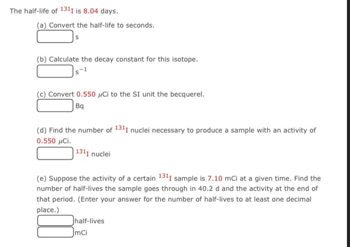 The half-life of 1311 is 8.04 days.
(a) Convert the half-life to seconds.
(b) Calculate the decay constant for this isotope.
s-1
(c) Convert 0.550 µCi to the SI unit the becquerel.
|Bq
(d) Find the number of 1311 nuclei necessary to produce a sample with an activity of
0.550 μCi.
| 1311 nuclei
(e) Suppose the activity of a certain 131I sample is 7.10 mCi at a given time. Find the
number of half-lives the sample goes through in 40.2 d and the activity at the end of
that period. (Enter your answer for the number of half-lives to at least one decimal
place.)
half-lives
mCi
