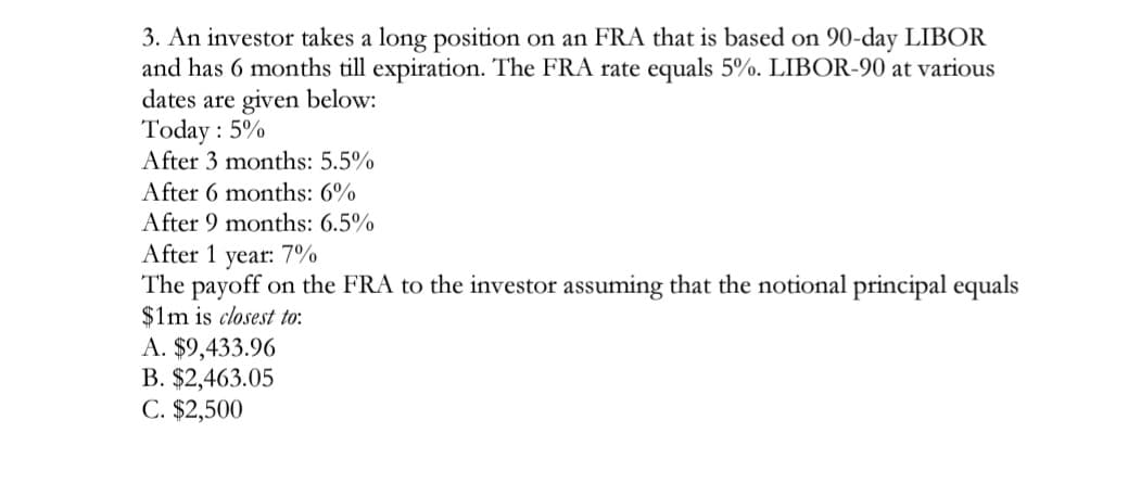 3. An investor takes a long position on an FRA that is based on 90-day LIBOR
and has 6 months till expiration. The FRA rate equals 5%. LIBOR-90 at various
dates are given below:
Today : 5%
After 3 months: 5.5%
After 6 months: 6%
After 9 months: 6.5%
After 1 year: 7%
The payoff on the FRA to the investor assuming that the notional principal equals
$1m is closest to:
A. $9,433.96
B. $2,463.05
C. $2,500
