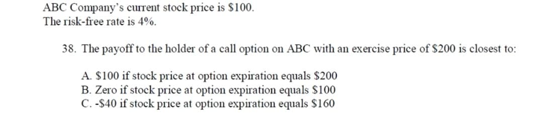 ABC Company's current stock price is $100.
The risk-free rate is 4%.
38. The payoff to the holder of a call option on ABC with an exercise price of $200 is closest to:
A. $100 if stock price at option expiration equals $200
B. Zero if stock price at option expiration equals $100
C. -S40 if stock price at option expiration equals $160
