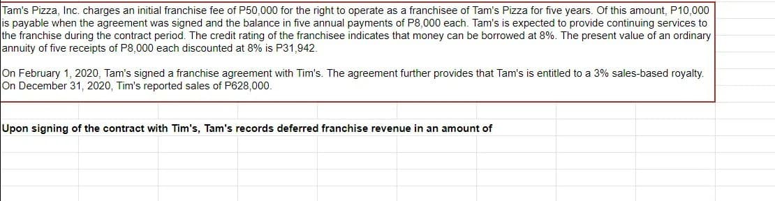 Tam's Pizza, Inc. charges an initial franchise fee of P50,000 for the right to operate as a franchisee of Tam's Pizza for five years. Of this amount, P10,000
is payable when the agreement was signed and the balance in five annual payments of P8,0000 each. Tam's is expected to provide continuing services to
the franchise during the contract period. The credit rating of the franchisee indicates that money can be borrowed at 8%. The present value of an ordinary
annuity of five receipts of P8,000 each discounted at 8% is P31,942.
On February 1, 2020, Tam's signed a franchise agreement with Tim's. The agreement further provides that Tam's is entitled to a 3% sales-based royalty.
On December 31, 2020, Tim's reported sales of P628,000.
Upon signing of the contract with Tim's, Tam's records deferred franchise revenue in an amount of
