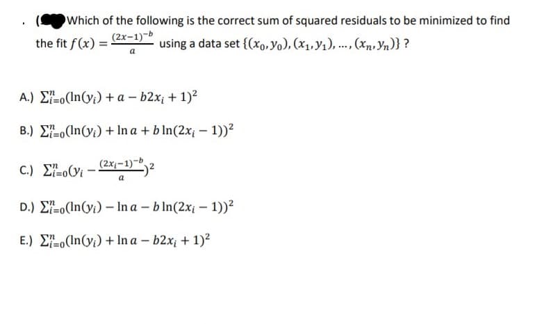 Which of the following is the correct sum of squared residuals to be minimized to find
(2x-1)-b
the fit f (x) =
using a data set {(xo,Yo), (x1, y1), .., (xn, Yn)} ?
A.) E-o(In(y;) + a – b2x; + 1)2
B.) E-o(In(y;) + In a + b In(2x¡ - 1))²
C.) E-o(Vi -
(2x1-1)-,
a
D.) E-o(In(yi) – In a – b In(2x – 1))?
E.) E-o(In(y;) + In a – b2x + 1)?
