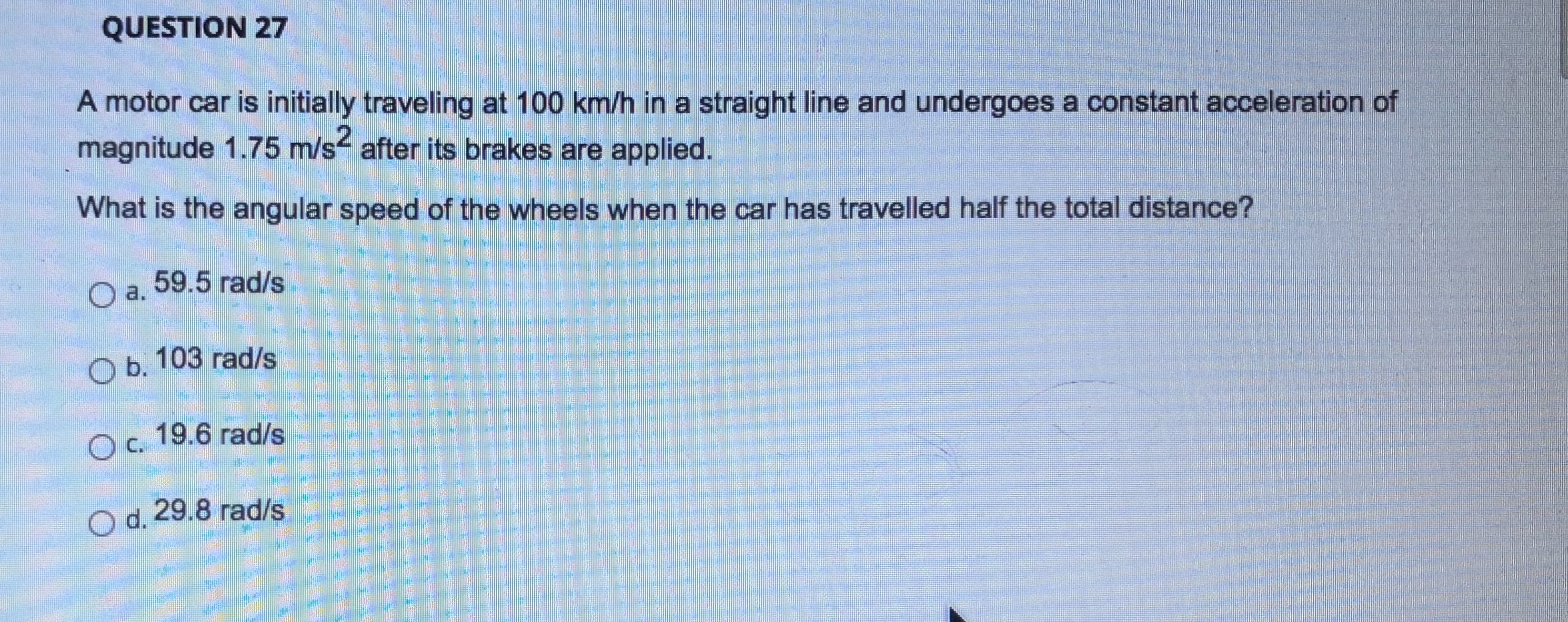 A motor car is initially traveling at 100 km/h in a straight line and undergoes a constant acceleration of
magnitude 1.75 m/s after its brakes are applied.
.2
What is the angular speed of the wheels when the car has travelled half the total distance?
