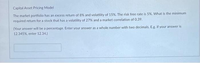 Capital Asset Pricing Model
The market portfolio has an excess return of 8% and volatility of 15%. The risk free rate is 5%. What is the minimum
required return for a stock that has a volatility of 27% and a market correlation of 0.39.
(Your answer will be a percentage. Enter your answer as a whole number with two decimals. E.g. if your answer is
12.345%, enter 12.34.)