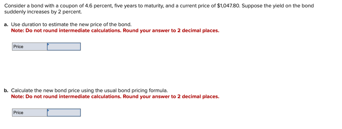 Consider a bond with a coupon of 4.6 percent, five years to maturity, and a current price of $1,047.80. Suppose the yield on the bond
suddenly increases by 2 percent.
a. Use duration to estimate the new price of the bond.
Note: Do not round intermediate calculations. Round your answer to 2 decimal places.
Price
b. Calculate the new bond price using the usual bond pricing formula.
Note: Do not round intermediate calculations. Round your answer to 2 decimal places.
Price