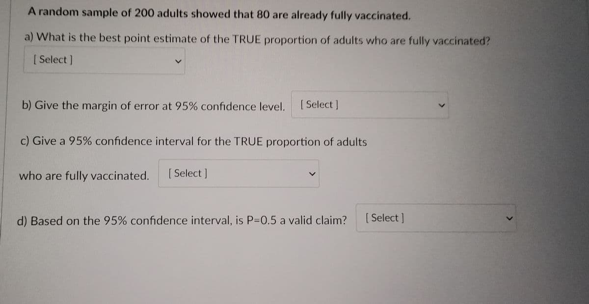 A random sample of 200 adults showed that 80 are already fully vaccinated.
a) What is the best point estimate of the TRUE proportion of adults who are fully vaccinated?
[Select]
b) Give the margin of error at 95% confidence level.
[ Select]
c) Give a 95% confidence interval for the TRUE proportion of adults
who are fully vaccinated. [Select]
d) Based on the 95% confidence interval, is P=0.5 a valid claim?
<
[Select]
>
>