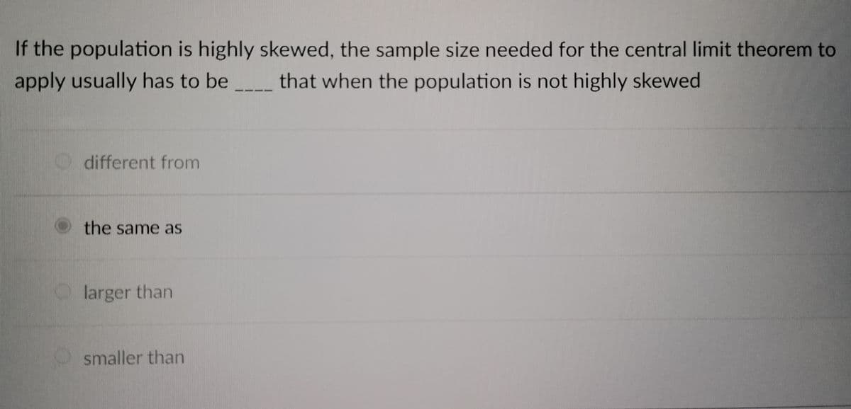 1024
If the population is highly skewed, the sample size needed for the central limit theorem to
that when the population is not highly skewed
apply usually has to be
different from
the same as
larger than
smaller than