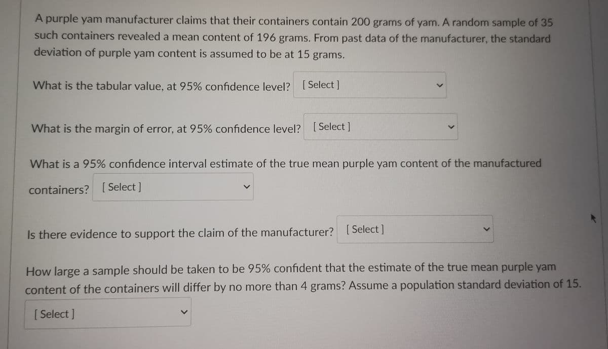 A purple yam manufacturer claims that their containers contain 200 grams of yam. A random sample of 35
such containers revealed a mean content of 196 grams. From past data of the manufacturer, the standard
deviation of purple yam content is assumed to be at 15 grams.
What is the tabular value, at 95% confidence level? [Select]
What is the margin of error, at 95% confidence level? [Select]
What is a 95% confidence interval estimate of the true mean purple yam content of the manufactured
containers? [Select]
Is there evidence to support the claim of the manufacturer?
[Select]
How large a sample should be taken to be 95% confident that the estimate of the true mean purple yam
content of the containers will differ by no more than 4 grams? Assume a population standard deviation of 15.
[Select]
L