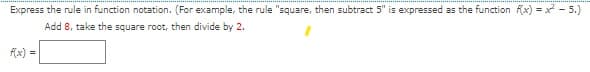 Express the rule in function notation. (For example, the rule "square, then subtract 5" is expressed as the function fx) = x - 5.)
Add 8, take the square root, then divide by 2.
f(x) =
