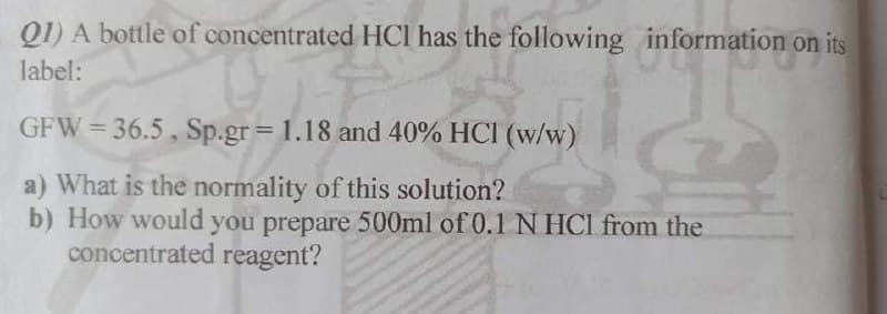 Q1) A bottle of concentrated HCl has the following information on its
label:
GFW= 36.5, Sp.gr 1.18 and 40% HCI (w/w)
a) What is the normality of this solution?
b) How would you prepare 500ml of 0.1N HCI from the
concentrated reagent?
