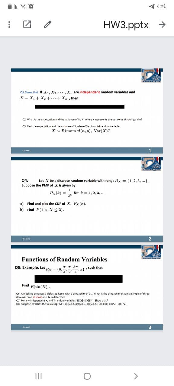 1 0:0E
HW3.pptx >
Q1:Show that: If X1, X2, ,X, are independent random variables and
X = X1 + X2 + + X, , then
Q2: What is the expectation and the veriance of RV X, where X represents the out come throwing a die?
03: Find the expectation and the variance of X, where X is binomial random variable
X - Binomial(n, p), Var(X)?
1.
Chapnera
Q4:
Let X be a discrete random variable with range Rx = {1, 2, 3, ...}.
Suppose the PMF of X is given by
Px (k) =
1
for k = 1, 2, 3, ...
a) Find and plot the CDF of X, Fx(x).
b) Find P(1 <X < 3).
Chapner3
Functions of Random Variables
Q5: Example. Let Rx = {0,
T T 37
, such that
4 2
4
Find Elsin(X)-
Q6: A machine produces a defected items with a probability of 0.1. What is the probability that in a sample of three
item will have at most one item defected?
Q7: For any independent X, and Y random variables, E[XY]=E[XJE[Y). Show that?
QB: Suppose RV X has the following PMF: p(0)=0.2, p(1)=0.5, p(2)=0.3. Find E(X), E[X^2), E[X]^2.
3
II

