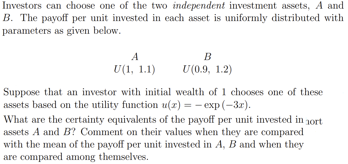 Investors can choose one of the two independent investment assets, A and
B. The payoff per unit invested in each asset is uniformly distributed with
parameters as given below.
A
U(1, 1.1)
B
U(0.9, 1.2)
Suppose that an investor with initial wealth of 1 chooses one of these
assets based on the utility function u(x) - exp (−3x).
What are the certainty equivalents of the payoff per unit invested in nort
assets A and B? Comment on their values when they are compared
with the mean of the payoff per unit invested in A, B and when they
are compared among themselves.
=