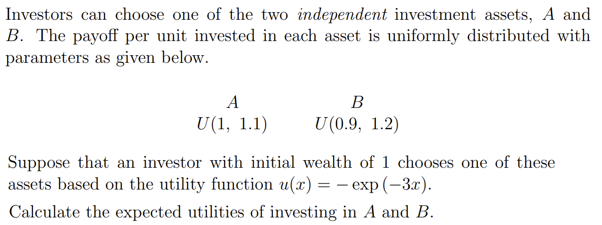 Investors can choose one of the two independent investment assets, A and
B. The payoff per unit invested in each asset is uniformly distributed with
parameters as given below.
A
U(1, 1.1)
B
U(0.9, 1.2)
——
Suppose that an investor with initial wealth of 1 chooses one of these
assets based on the utility function u(x) = · exp (−3x).
Calculate the expected utilities of investing in A and B.