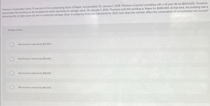 Thomson Corporation owns 70 percent of the outstanding stock of Stayer, Incorporated On January 1, 2019, Thomson acquired a building with a 10-year life for $300,000. Thomson
depreciated the building on the straight line basis assuming no salvage value. On January 1, 2021, Thomson sold this building to Stayer for $280,000. At that time, the building had a
remaining life of eight years but still no expected salvege value. In preparing financial statements for 2021, how does this transfer affect the computation of consolidated net income?
Net income is reduced by $35.000
Net Income is reduced by $32,000
Net Income is reduced by $36.000
Net income is reduced by $40.000