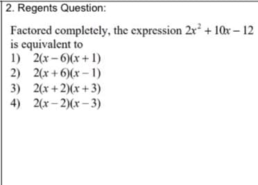 2. Regents Question:
Factored completely, the expression 2x² + 10x – 12
is equivalent to
1) 2(x – 6)(x + 1)
2) 2(x + 6)(x – 1)
3) 2(x + 2)(x +3)
4) 2(x – 2)(x – 3)
