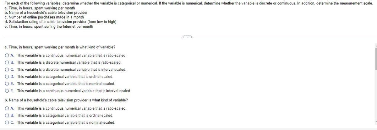 For each of the following variables, determine whether the variable is categorical or numerical. If the variable is numerical, determine whether the variable is discrete or continuous. In addition, determine the measurement scale.
a. Time, in hours, spent working per month
b. Name of a household's cable television provider
c. Number of online purchases made in a month
d. Satisfaction rating of a cable television provider (from low to high)
e. Time, in hours, spent surfing the Internet per month
a. Time, in hours, spent working per month is what kind of variable?
O A. This variable is a continuous numerical variable that is ratio-scaled.
O B. This variable is a discrete numerical variable that is ratio-scaled.
OC. This variable is a discrete numerical variable that is interval-scaled.
O D. This variable is a categorical variable that is ordinal-scaled.
O E. This variable is a categorical variable that is nominal-scaled.
O F. This variable is a continuous numerical variable that is interval-scaled.
b. Name of a household's cable television provider is what kind of variable?
O A. This variable is a continuous numerical variable that is ratio-scaled.
O B. This variable is a categorical variable that is ordinal-scaled.
OC. This variable is a categorical variable that is nominal-scaled.
