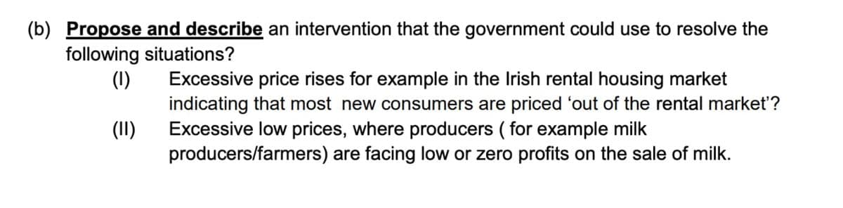 (b) Propose and describe an intervention that the government could use to resolve the
following situations?
(1)
Excessive price rises for example in the Irish rental housing market
indicating that most new consumers are priced 'out of the rental market'?
Excessive low prices, where producers ( for example milk
(II)
producers/farmers) are facing low or zero profits on the sale of milk.
