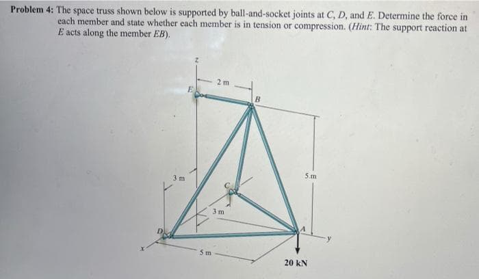 Problem 4: The space truss shown below is supported by ball-and-socket joints at C, D, and E. Determine the force in
each member and state whether each member is in tension or compression. (Hint: The support reaction at
E acts along the member EB).
2 m
5.m
3 m
3 m
5 m
20 kN
