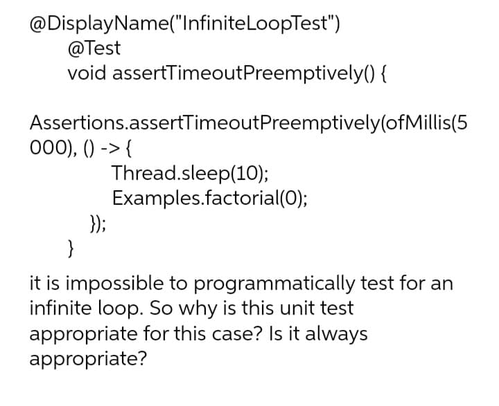 @DisplayName("InfiniteLoopTest")
@Test
void assertTimeoutPreemptively() {
Assertions.assertTimeoutPreemptively(ofMillis(5
000), () -> {
Thread.sleep(10);
Examples.factorial(0);
});
}
it is impossible to programmatically test for an
infinite loop. So why is this unit test
appropriate for this case? Is it always
appropriate?
