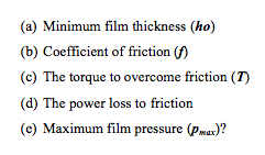 (a) Minimum film thickness (ho)
(b) Coefficient of friction (f)
(c) The torque to overcome friction (T)
(d) The power loss to friction
(c) Maximum film pressure (pmax)?
