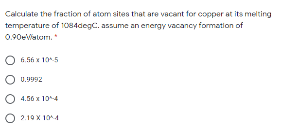 Calculate the fraction of atom sites that are vacant for copper at its melting
temperature of 1084degC. assume an energy vacancy formation of
0.90eVlatom. *
6.56 x 10^-5
O 0.9992
O 4.56 x 10^-4
O 2.19 X 10^-4
