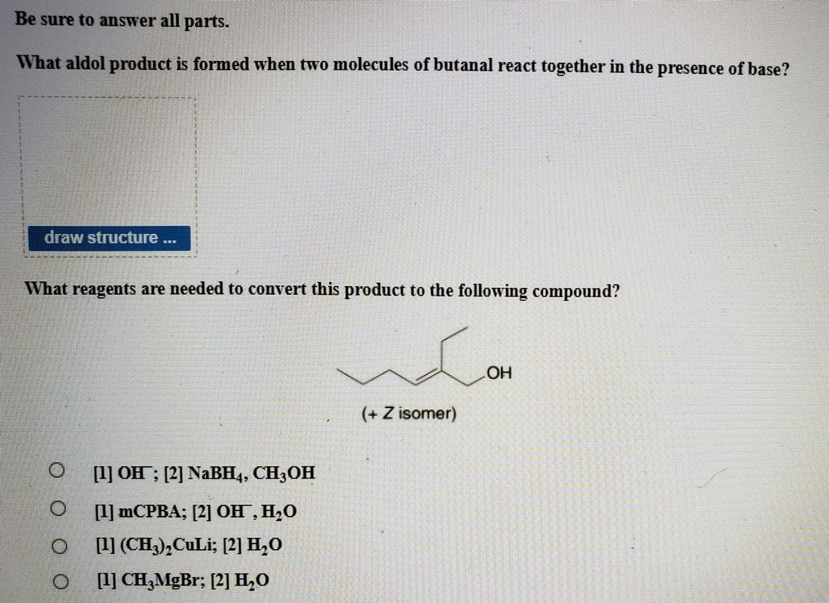 Be sure to answer all parts.
What aldol product is formed when two molecules of butanal react together in the presence of base?
draw structure ...
What reagents are needed to convert this product to the following compound?
HO.
(+ Z isomer)
[1] OH ; [2] NaBH4, CH3OH
[1] MCPBA; [2] OH, H,0
[1] (CH),CuLi; [2] H,0
O ] CH,MgBr; [2] H,0
