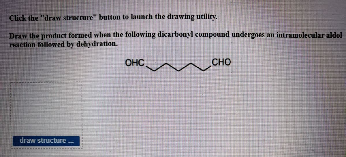Click the "draw structure" button to launch the drawing utility.
Draw the product formed when the following dicarbonyl compound undergoes an intramolecular aldol
reaction followed by dehydration.
ОНС
CHO
draw structure ...
