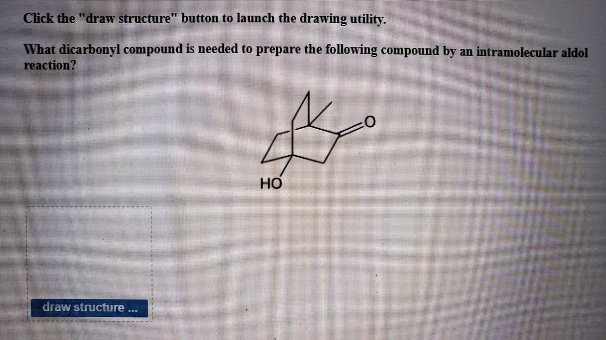 Click the "draw structure" button to launch the drawing utility.
What dicarbonyl compound is needed to prepare the following compound by an intramolecular aldol
reaction?
HO
draw structure ...
