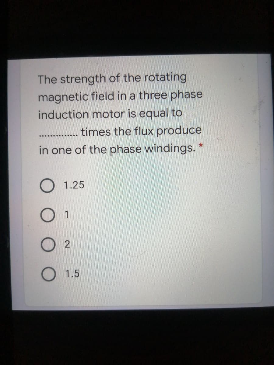 The strength of the rotating
magnetic field in a three phase
induction motor is equal to
times the flux produce
...... .......
in one of the phase windings.
1.25
1
O 1.5
