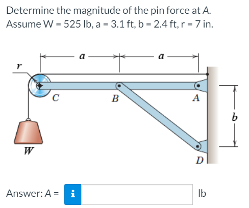 Determine the magnitude of the pin force at A.
Assume W = 525 lb, a = 3.1 ft, b = 2.4 ft, r = 7 in.
a
C
B
A
W
D
Answer: A = i
Ib
