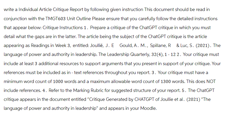 write a Individual Article Critique Report by following given instruction This document should be read in
conjunction with the TMGT603 Unit Outline Please ensure that you carefully follow the detailed instructions
that appear below: Critique Instructions 1. Prepare a critique of the ChatGPT critique in which you must
detail what the gaps are in the latter. The article being the subject of the ChatGPT critique is the article
appearing as Readings in Week 3, entitled: Joullié, J. E Gould, A. M., Spillane, R & Luc, S. (2021). The
language of power and authority in leadership. The Leadership Quarterly, 32(4), 1 - 12 2. Your critique must
include at least 3 additional resources to support arguments that you present in support of your critique. Your
references must be included as in- text references throughout you report. 3. Your critique must have a
minimum word count of 1000 words and a maximum allowable word count of 1300 words. This does NOT
include references. 4. Refer to the Marking Rubric for suggested structure of your report. 5. The ChatGPT
critique appears in the document entitled "Critique Generated by CHATGPT of Joullie et al. (2021) "The
language of power and authority in leadership" and appears in your Moodle.