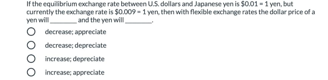 If the equilibrium exchange rate between U.S. dollars and Japanese yen is $0.01 = 1 yen, but
currently the exchange rate is $0.009 = 1 yen, then with flexible exchange rates the dollar price of a
yen will
and the yen will
decrease; appreciate
decrease; depreciate
increase; depreciate
increase; appreciate
