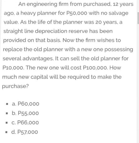An engineering firm from purchased, 12 years
ago, a heavy planner for P50,000 with no salvage
value. As the life of the planner was 20 years, a
straight line depreciation reserve has been
provided on that basis. Now the firm wishes to
replace the old planner with a new one possessing
several advantages. It can sell the old planner for
P10,000. The new one will cost P100,000. How
much new capital will be required to make the
purchase?
- a. P60,000
- b. P55,000
• c. P66,000
- d. P57.000

