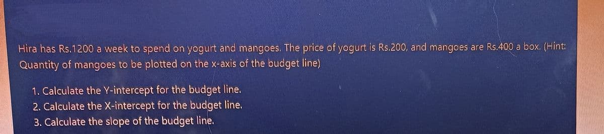 Hira has Rs.1200 a week to spend on yogurt and mangoes. The price of yogurt is Rs.200, and mangoes are Rs.400 a box. (Hint:
Quantity of mangoes to be plotted on the x-axis of the budget line)
1. Calculate the Y-intercept for the budget line.
2. Calculate the X-intercept for the budget line.
3. Calculate the slope of the budget line.
