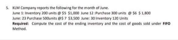 5. KLM Company reports the following for the month of June.
June 1: Inventory 200 units @ $5 $1,000 June 12 :Purchase 300 units @ $6 $ 1,800
June: 23 Purchase 500units @S 7 $3,500 June: 30 Inventory 120 Units
Required: Compute the cost of the ending inventory and the cost of goods sold under FIFO
Method.
