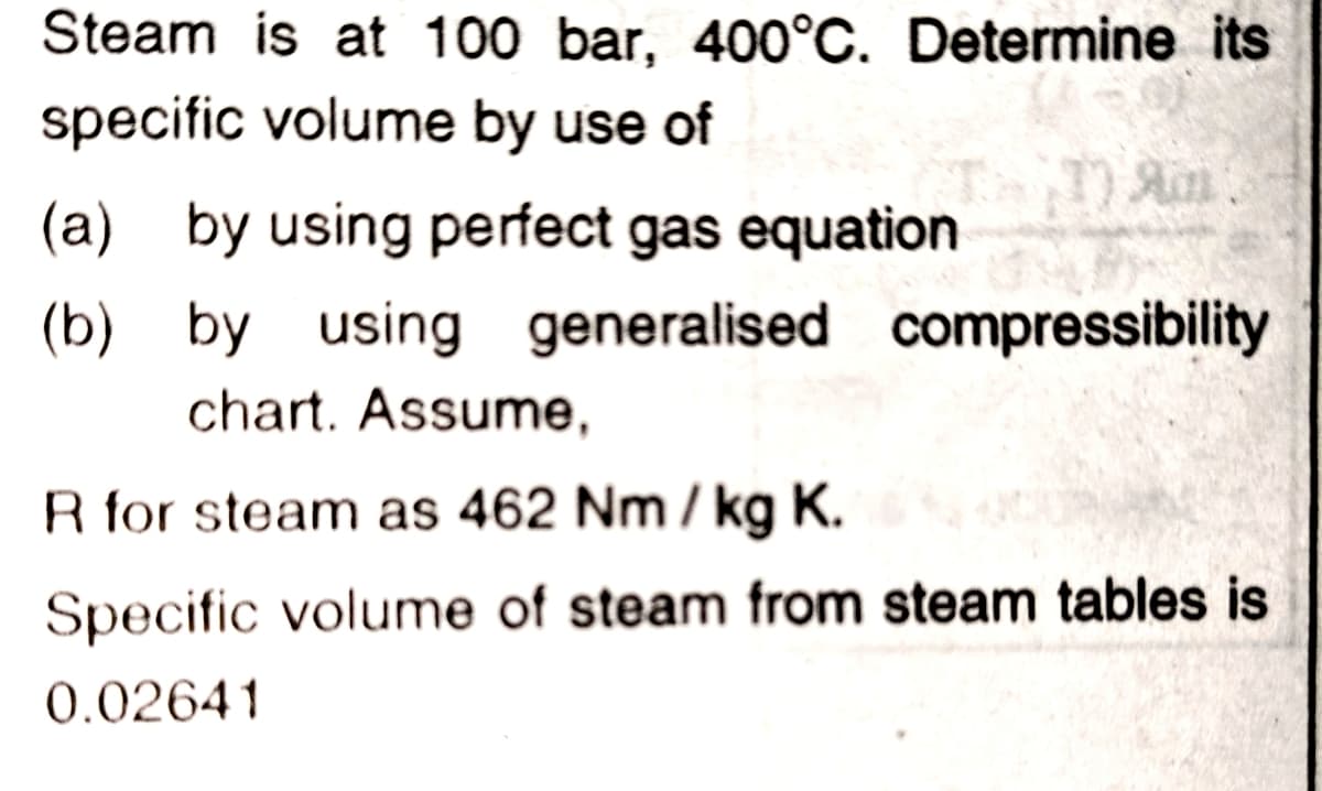 Steam is at 100 bar, 400°C. Determine its
specific volume by use of
Am
(a) by using perfect gas equation
(b) by using generalised compressibility
chart. Assume,
R for steam as 462 Nm / kg K.
Specific volume of steam from steam tables is
0.02641
