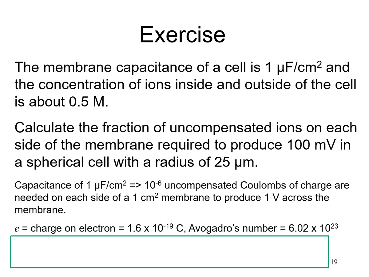 Exercise
The membrane capacitance of a cell is 1 µF/cm² and
the concentration of ions inside and outside of the cell
is about 0.5 M.
Calculate the fraction of uncompensated ions on each
side of the membrane required to produce 100 mV in
a spherical cell with a radius of 25 µm.
Capacitance of 1 µF/cm² => 10-6 uncompensated Coulombs of charge are
needed on each side of a 1 cm² membrane to produce 1 V across the
membrane.
e = charge on electron
=
1.6 x 10-1⁹ C, Avogadro's number = 6.02 x 1023
19