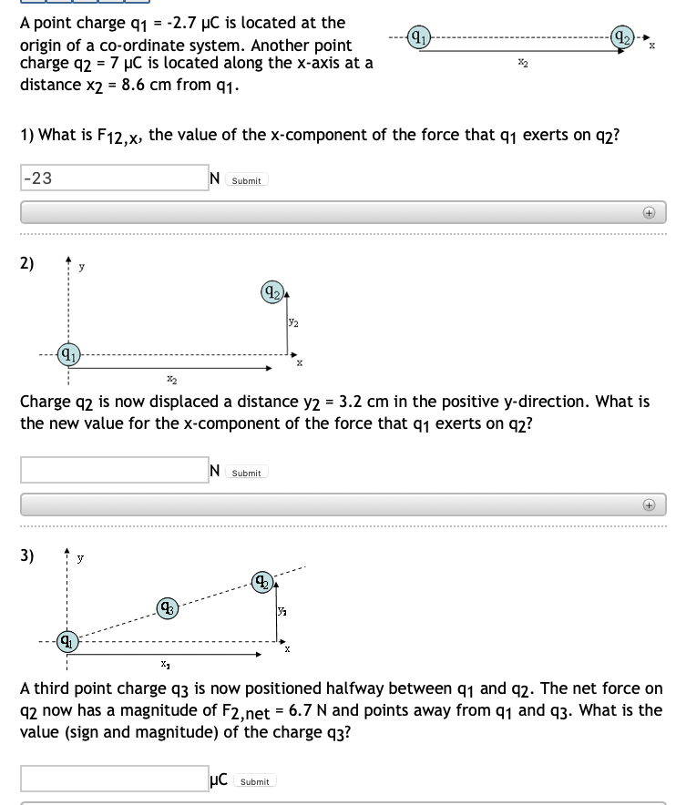 (9₁)
(9₂)
A point charge q1 = -2.7 µC is located at the
origin of a co-ordinate system. Another point
charge q2 = 7 µC is located along the x-axis at a
distance x2 = 8.6 cm from 91.
1) What is F12,x, the value of the x-component of the force that q₁ exerts on 92?
-23
N Submit
2)
2
(9₁)
Charge q2 is now displaced a distance y2 = 3.2 cm in the positive y-direction. What is
the new value for the x-component of the force that q₁ exerts on q2?
N Submit
3)
y
(3)
(41)
X
X₁
A third point charge q3 is now positioned halfway between 9₁ and 92. The net force on
q2 now has a magnitude of F2,net = 6.7 N and points away from 91 and 93. What is the
value (sign and magnitude) of the charge q3?
μC Submit
(92)
(2)
V₁