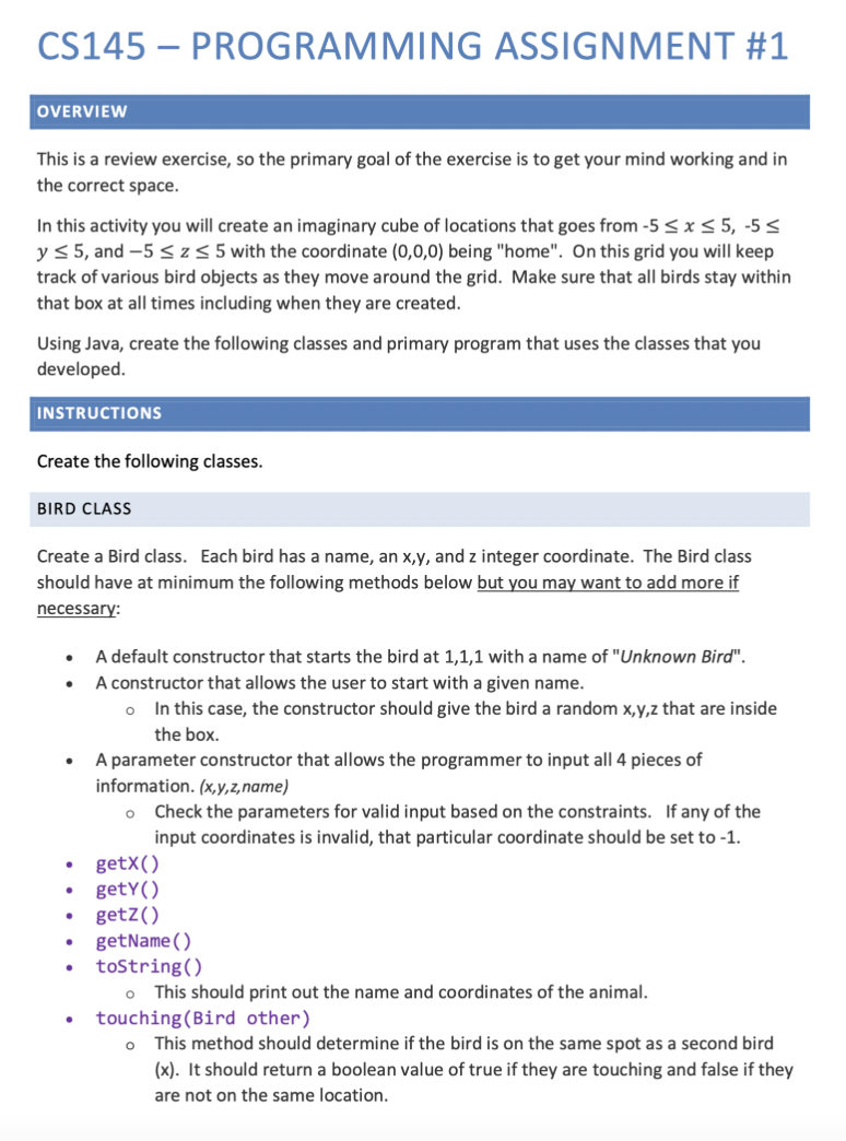 CS145 – PROGRAMMING ASSIGNMENT #1
OVERVIEW
This is a review exercise, so the primary goal of the exercise is to get your mind working and in
the correct space.
In this activity you will create an imaginary cube of locations that goes from -5 < x < 5, -5 <
y< 5, and -5 <z< 5 with the coordinate (0,0,0) being "home". On this grid you will keep
track of various bird objects as they move around the grid. Make sure that all birds stay within
that box at all times including when they are created.
Using Java, create the following classes and primary program that uses the classes that you
developed.
INSTRUCTIONS
Create the following classes.
BIRD CLASS
Create a Bird class. Each bird has a name, an x,y, and z integer coordinate. The Bird class
should have at minimum the following methods below but you may want to add more if
necessary:
A default constructor that starts the bird at 1,1,1 with a name of "Unknown Bird".
A constructor that allows the user to start with a given name.
In this case, the constructor should give the bird a random x,y,z that are inside
the box.
A parameter constructor that allows the programmer to input all 4 pieces of
information. (x,y,z,name)
Check the parameters for valid input based on the constraints. If any of the
input coordinates is invalid, that particular coordinate should be set to -1.
getX()
getY()
getZ()
getName( )
tostring()
This should print out the name and coordinates of the animal.
touching (Bird other)
This method should determine if the bird is on the same spot as a second bird
(x). It should return a boolean value of true if they are touching and false if they
are not on the same location.
